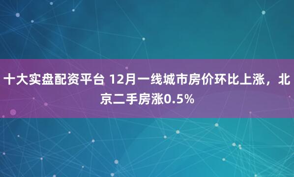 十大实盘配资平台 12月一线城市房价环比上涨，北京二手房涨0.5%