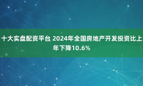 十大实盘配资平台 2024年全国房地产开发投资比上年下降10.6%