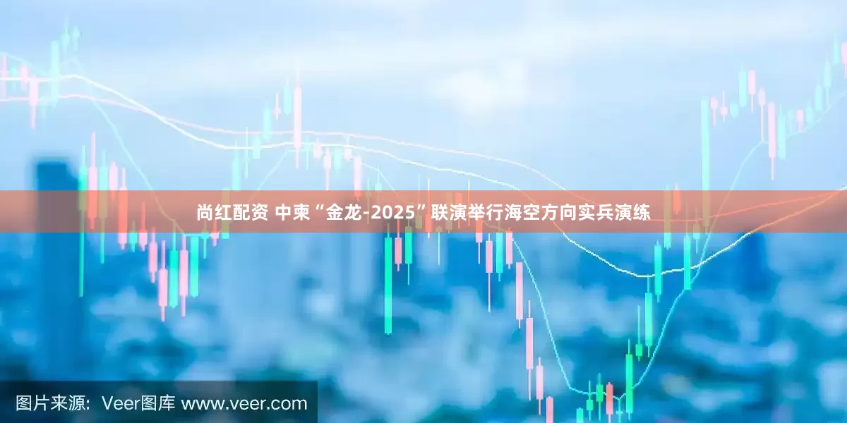 尚红配资 中柬“金龙-2025”联演举行海空方向实兵演练