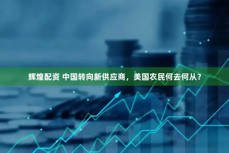 辉煌配资 中国转向新供应商，美国农民何去何从？