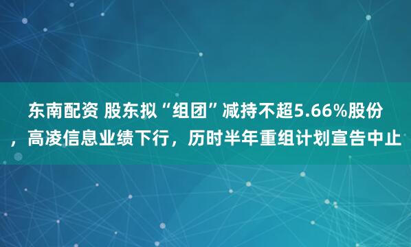 东南配资 股东拟“组团”减持不超5.66%股份，高凌信息业绩下行，历时半年重组计划宣告中止