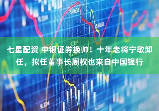 七星配资 中银证券换帅！十年老将宁敏卸任，拟任董事长周权也来自中国银行