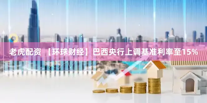 老虎配资 【环球财经】巴西央行上调基准利率至15%