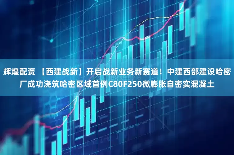 辉煌配资 【西建战新】开启战新业务新赛道！中建西部建设哈密厂成功浇筑哈密区域首例C80F250微膨胀自密实混凝土