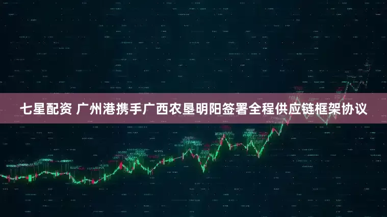 七星配资 广州港携手广西农垦明阳签署全程供应链框架协议