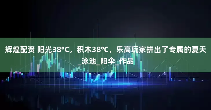 辉煌配资 阳光38°C，积木38℃，乐高玩家拼出了专属的夏天_泳池_阳伞_作品