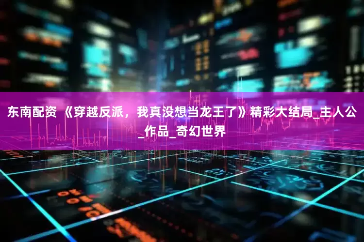 东南配资 《穿越反派，我真没想当龙王了》精彩大结局_主人公_作品_奇幻世界