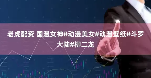 老虎配资 国漫女神#动漫美女#动漫壁纸#斗罗大陆#柳二龙