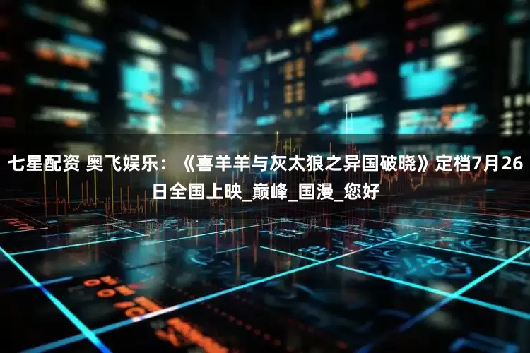 七星配资 奥飞娱乐：《喜羊羊与灰太狼之异国破晓》定档7月26日全国上映_巅峰_国漫_您好