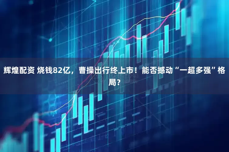 辉煌配资 烧钱82亿，曹操出行终上市！能否撼动“一超多强”格局？