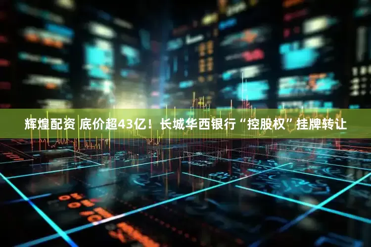 辉煌配资 底价超43亿！长城华西银行“控股权”挂牌转让