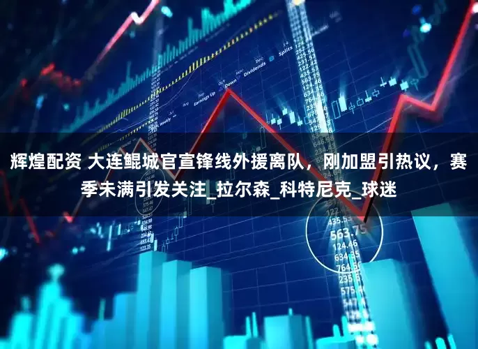 辉煌配资 大连鲲城官宣锋线外援离队，刚加盟引热议，赛季未满引发关注_拉尔森_科特尼克_球迷