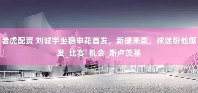 老虎配资 刘诚宇坐稳申花首发，新援来袭，球迷盼他爆发_比赛_机会_斯卢茨基