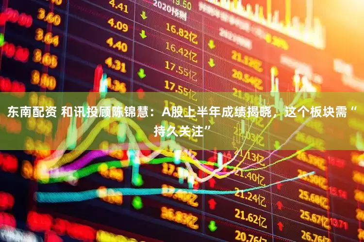 东南配资 和讯投顾陈锦慧：A股上半年成绩揭晓，这个板块需“持久关注”