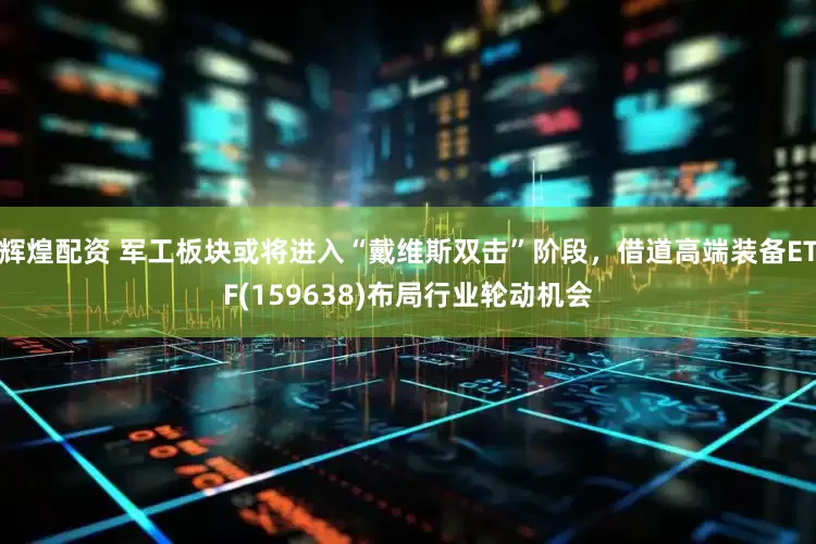 辉煌配资 军工板块或将进入“戴维斯双击”阶段，借道高端装备ETF(159638)布局行业轮动机会