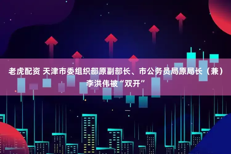 老虎配资 天津市委组织部原副部长、市公务员局原局长（兼）李洪伟被“双开”