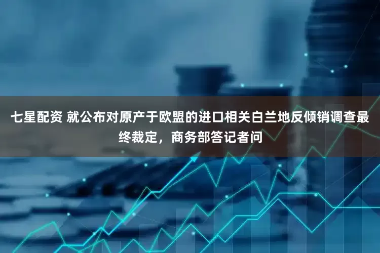 七星配资 就公布对原产于欧盟的进口相关白兰地反倾销调查最终裁定，商务部答记者问