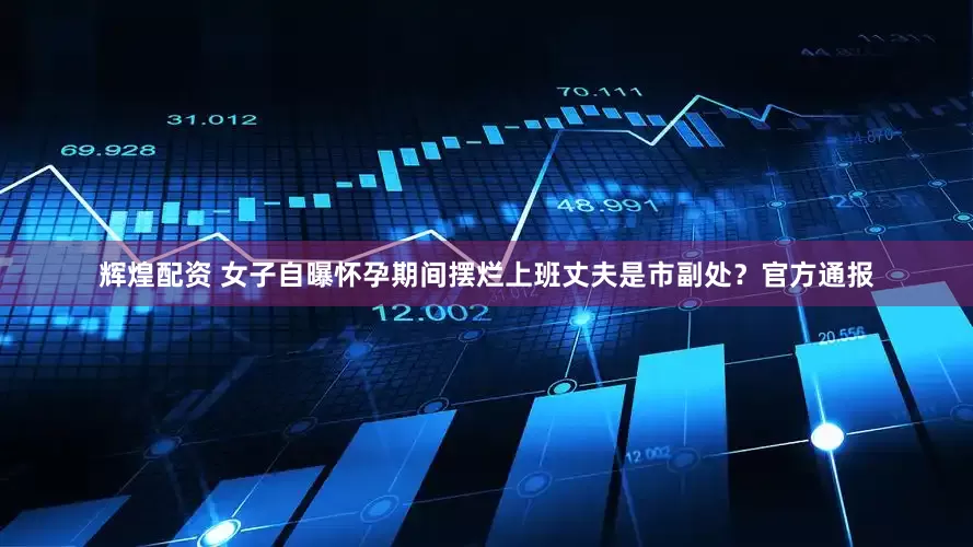 辉煌配资 女子自曝怀孕期间摆烂上班丈夫是市副处？官方通报