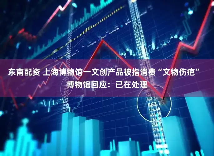 东南配资 上海博物馆一文创产品被指消费“文物伤疤”  博物馆回应：已在处理
