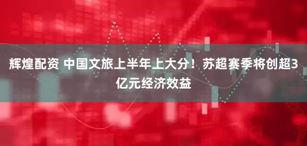 辉煌配资 中国文旅上半年上大分！苏超赛季将创超3亿元经济效益