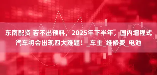东南配资 若不出预料，2025年下半年，国内增程式汽车将会出现四大难题！_车主_维修费_电池