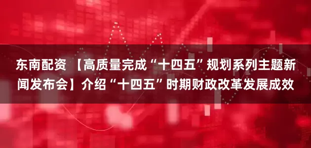 东南配资 【高质量完成“十四五”规划系列主题新闻发布会】介绍“十四五”时期财政改革发展成效
