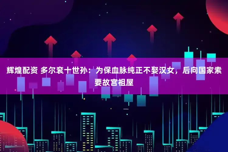 辉煌配资 多尔衮十世孙：为保血脉纯正不娶汉女，后向国家索要故宫祖屋