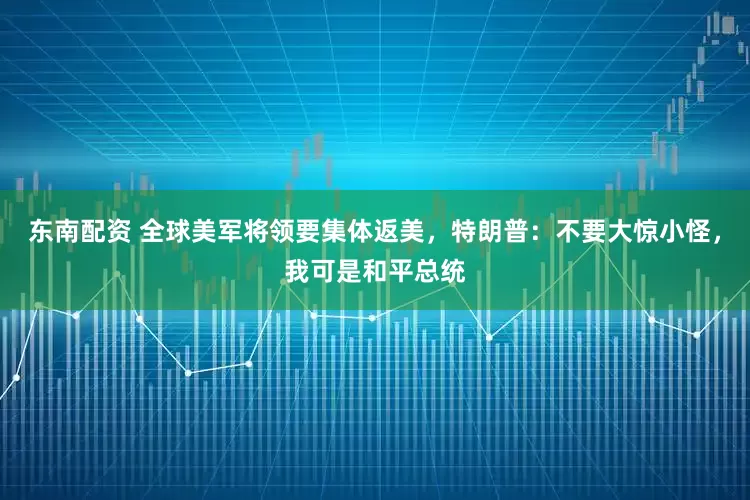 东南配资 全球美军将领要集体返美，特朗普：不要大惊小怪，我可是和平总统
