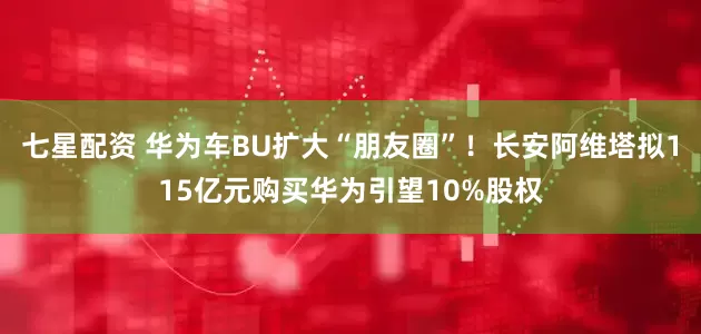 七星配资 华为车BU扩大“朋友圈”!长安阿维塔拟115亿元购买华为引望10%股权