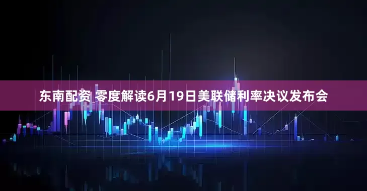 东南配资 零度解读6月19日美联储利率决议发布会